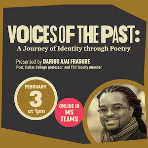 Voices of the Past: A Journey of Identity through Poetry. Presented by Darius Ajai Frasure, Poet, Dallas College professor, and TCC faculty member. Event is online in MS Teams on February 3 at 1 p.m. 